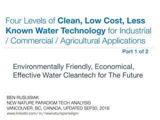 !
www.linkedin.com/in/newnatureparadigm
BEN RUSUISIAK
NEW NATURE PARADIGM TECH ANALYSIS
VANCOUVER, BC, CANADA, UPDATED NOV30, 2016
Four Levels of Clean, Low Cost, Less
Known Water Technology for Industrial
/ Commercial / Agricultural Applications
Environmentally Friendly, Economical,
Eﬀective Water Cleantech for The Future	
Part 1 of 2	
 