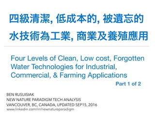 !
www.linkedin.com/in/newnatureparadigm
BEN RUSUISIAK
NEW NATURE PARADIGM TECH ANALYSIS
VANCOUVER, BC, CANADA, UPDATED SEP15, 2016
四級清潔, 低成本的, 被遺忘的
水技術為工業, 商業及養殖應用
Four Levels of Clean, Low cost, Forgotten
Water Technologies for Industrial,
Commercial, & Farming Applications	
 