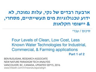 !
www.linkedin.com/in/newnatureparadigm
BEN RUSUISIAK, RESEARCH ASSOCIATE
NEW NATURE PARADIGM TECH ANALYSIS
VANCOUVER, BC, CANADA, UPDATED SEP15, 2016
‫לא‬ ,‫נמוכה‬ ‫עלות‬ ,‫נקי‬ ‫של‬ ‫רבדים‬ ‫ארבעה‬
,‫מסחרי‬ ,‫תעשייתיים‬ ‫מים‬ ‫טכנולוגיות‬ ‫ידוע‬
‫חקלאות‬ ‫יישומי‬ &
Four Levels of Clean, Low Cost, Less
Known Water Technologies for Industrial,
Commercial, & Farming applications
‫עברי‬ / ‫סיכום‬
Part 1 of 2	
 