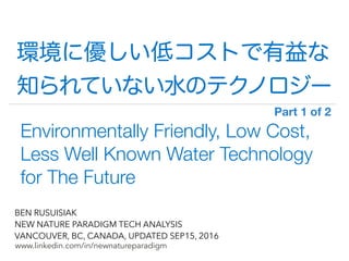 !
www.linkedin.com/in/newnatureparadigm
BEN RUSUISIAK
NEW NATURE PARADIGM TECH ANALYSIS
VANCOUVER, BC, CANADA, UPDATED SEP15, 2016
Environmentally Friendly, Low Cost,
Less Well Known Water Technology
for The Future
環境に優しい低コストで高性能な
知られていない水のテクノロジー
Part 1 of 2	
 