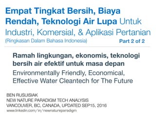 !
www.linkedin.com/in/newnatureparadigm
BEN RUSUISIAK
NEW NATURE PARADIGM TECH ANALYSIS
VANCOUVER, BC, CANADA, UPDATED SEP15, 2016
Empat Tingkat Bersih, Biaya
Rendah, Teknologi Air Lupa Untuk
Industri, Komersial, & Aplikasi Pertanian
(Ringkasan Dalam Bahasa Indonesia)
Ramah lingkungan, ekonomis, teknologi
bersih air efektif untuk masa depan
Environmentally Friendly, Economical,
Eﬀective Water Cleantech for The Future	
Part 2 of 2	
 