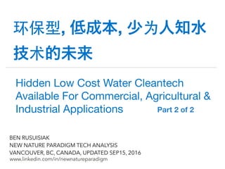 !
www.linkedin.com/in/newnatureparadigm
BEN RUSUISIAK
NEW NATURE PARADIGM TECH ANALYSIS
VANCOUVER, BC, CANADA, UPDATED SEP15, 2016
环保型, 低成本, 少为人知水
技术的未来
Hidden Low Cost Water Cleantech
Available For Commercial, Agricultural &
Industrial Applications	 Part 2 of 2	
 