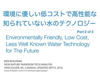 !
www.linkedin.com/in/newnatureparadigm
BEN RUSUISIAK
NEW NATURE PARADIGM TECH ANALYSIS
VANCOUVER, BC, CANADA, UPDATED SEP15, 2016
Environmentally Friendly, Low Cost,
Less Well Known Water Technology
for The Future
Part 2 of 2	
環境に優しい低コストで高性能な
知られていない水のテクノロジー
 