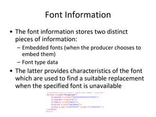 Font Information
• The font information stores two distinct
pieces of information:
– Embedded fonts (when the producer chooses to
embed them)
– Font type data
• The latter provides characteristics of the font
which are used to find a suitable replacement
when the specified font is unavailable
 