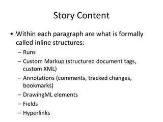 Story Content
• Within each paragraph are what is formally
called inline structures:
– Runs
– Custom Markup (structured document tags,
custom XML)
– Annotations (comments, tracked changes,
bookmarks)
– DrawingML elements
– Fields
– Hyperlinks
 