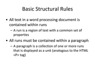 Basic Structural Rules
• All text in a word processing document is
contained within runs
– A run is a region of text with a common set of
properties
• All runs must be contained within a paragraph
– A paragraph is a collection of one or more runs
that is displayed as a unit (analogous to the HTML
<P> tag)
 