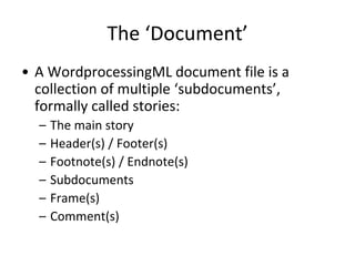 The ‘Document’
• A WordprocessingML document file is a
collection of multiple ‘subdocuments’,
formally called stories:
– The main story
– Header(s) / Footer(s)
– Footnote(s) / Endnote(s)
– Subdocuments
– Frame(s)
– Comment(s)
 