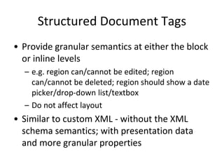 Structured Document Tags
• Provide granular semantics at either the block
or inline levels
– e.g. region can/cannot be edited; region
can/cannot be deleted; region should show a date
picker/drop-down list/textbox
– Do not affect layout
• Similar to custom XML - without the XML
schema semantics; with presentation data
and more granular properties
 