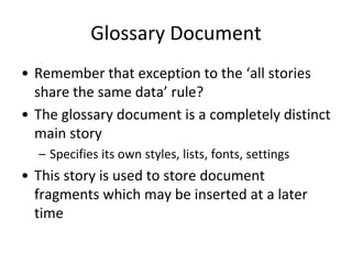 Glossary Document
• Remember that exception to the ‘all stories
share the same data’ rule?
• The glossary document is a completely distinct
main story
– Specifies its own styles, lists, fonts, settings
• This story is used to store document
fragments which may be inserted at a later
time
 