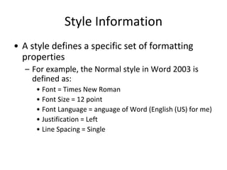 Style Information
• A style defines a specific set of formatting
properties
– For example, the Normal style in Word 2003 is
defined as:
• Font = Times New Roman
• Font Size = 12 point
• Font Language = anguage of Word (English (US) for me)
• Justification = Left
• Line Spacing = Single
 