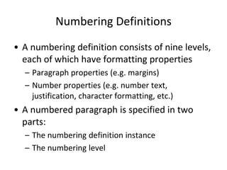 Numbering Definitions
• A numbering definition consists of nine levels,
each of which have formatting properties
– Paragraph properties (e.g. margins)
– Number properties (e.g. number text,
justification, character formatting, etc.)
• A numbered paragraph is specified in two
parts:
– The numbering definition instance
– The numbering level
 