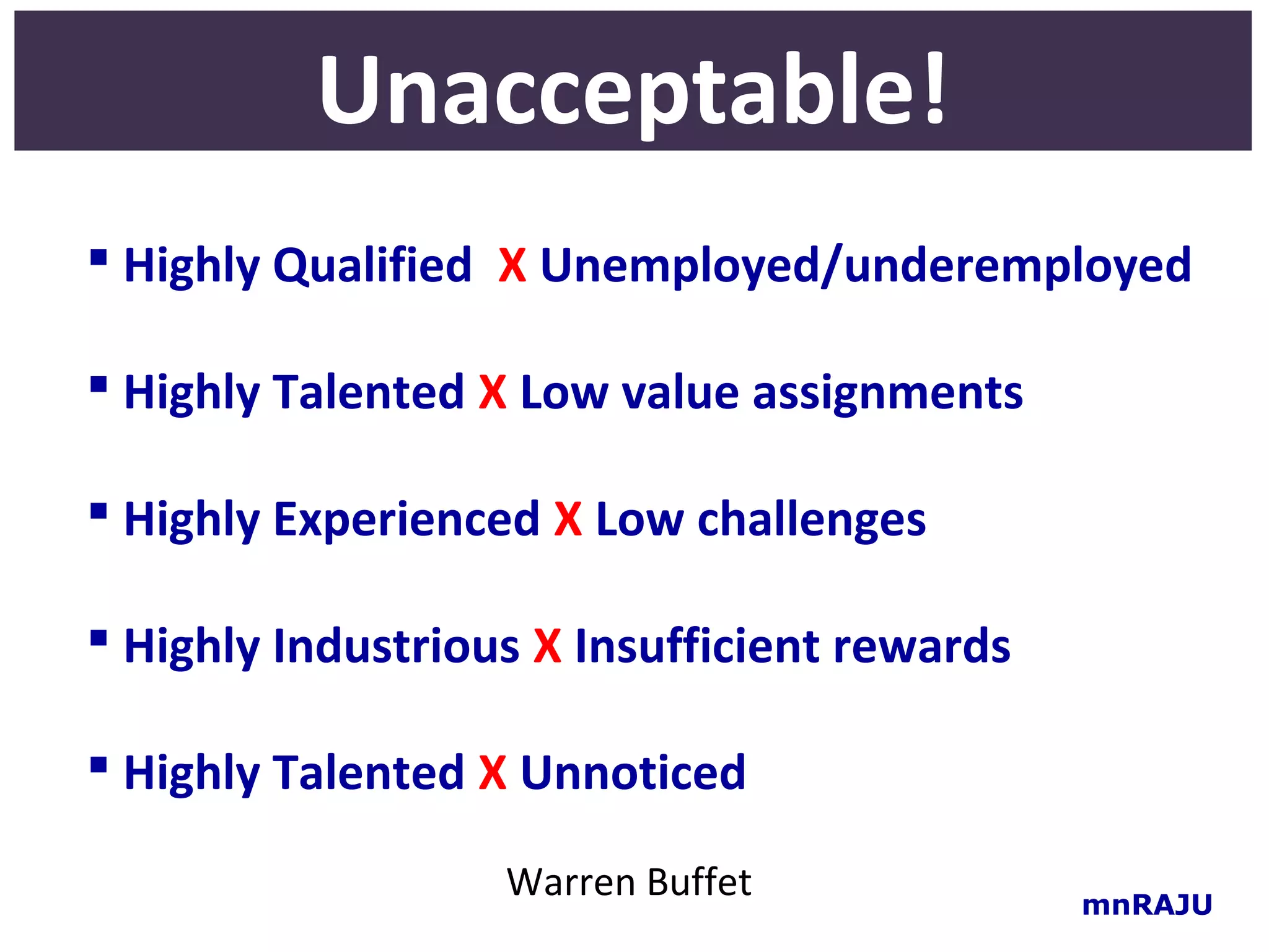 Unacceptable!
 Highly Qualified X Unemployed/underemployed

 Highly Talented X Low value assignments

 Highly Experienced X Low challenges

 Highly Industrious X Insufficient rewards

 Highly Talented X Unnoticed

                   Warren Buffet              mnRAJU
 