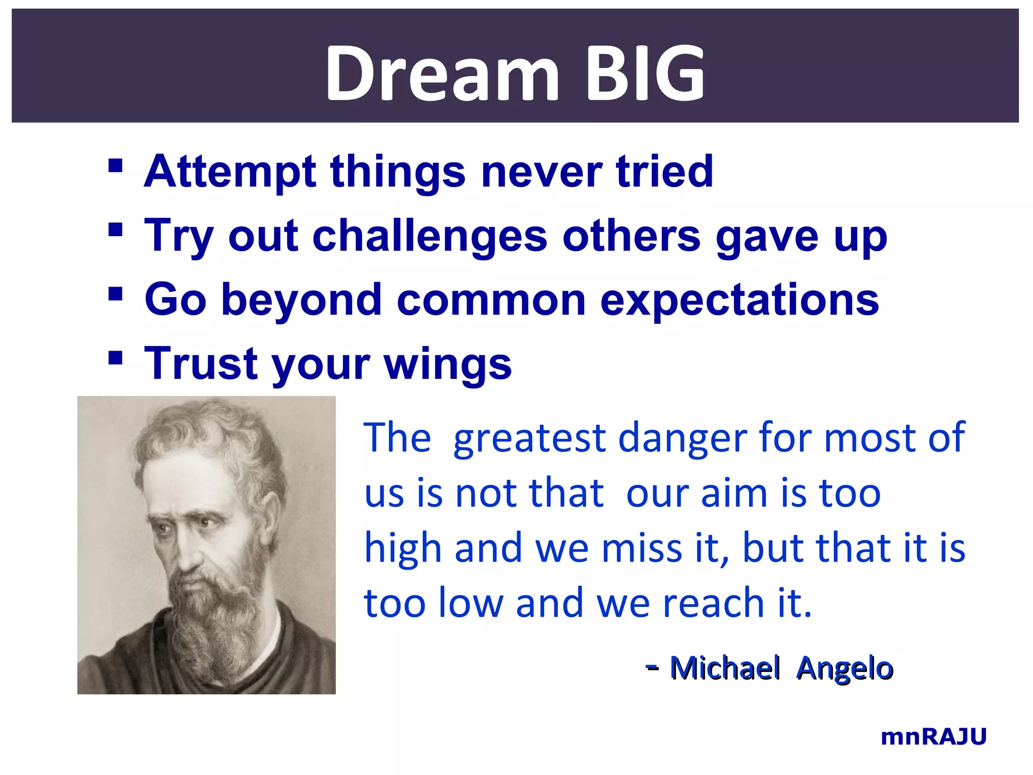 Dream BIG
   Attempt things never tried
   Try out challenges others gave up
   Go beyond common expectations
   Trust your wings
             The greatest danger for most of
             us is not that our aim is too
             high and we miss it, but that it is
             too low and we reach it.
                             - Michael Angelo
                                          mnRAJU
 