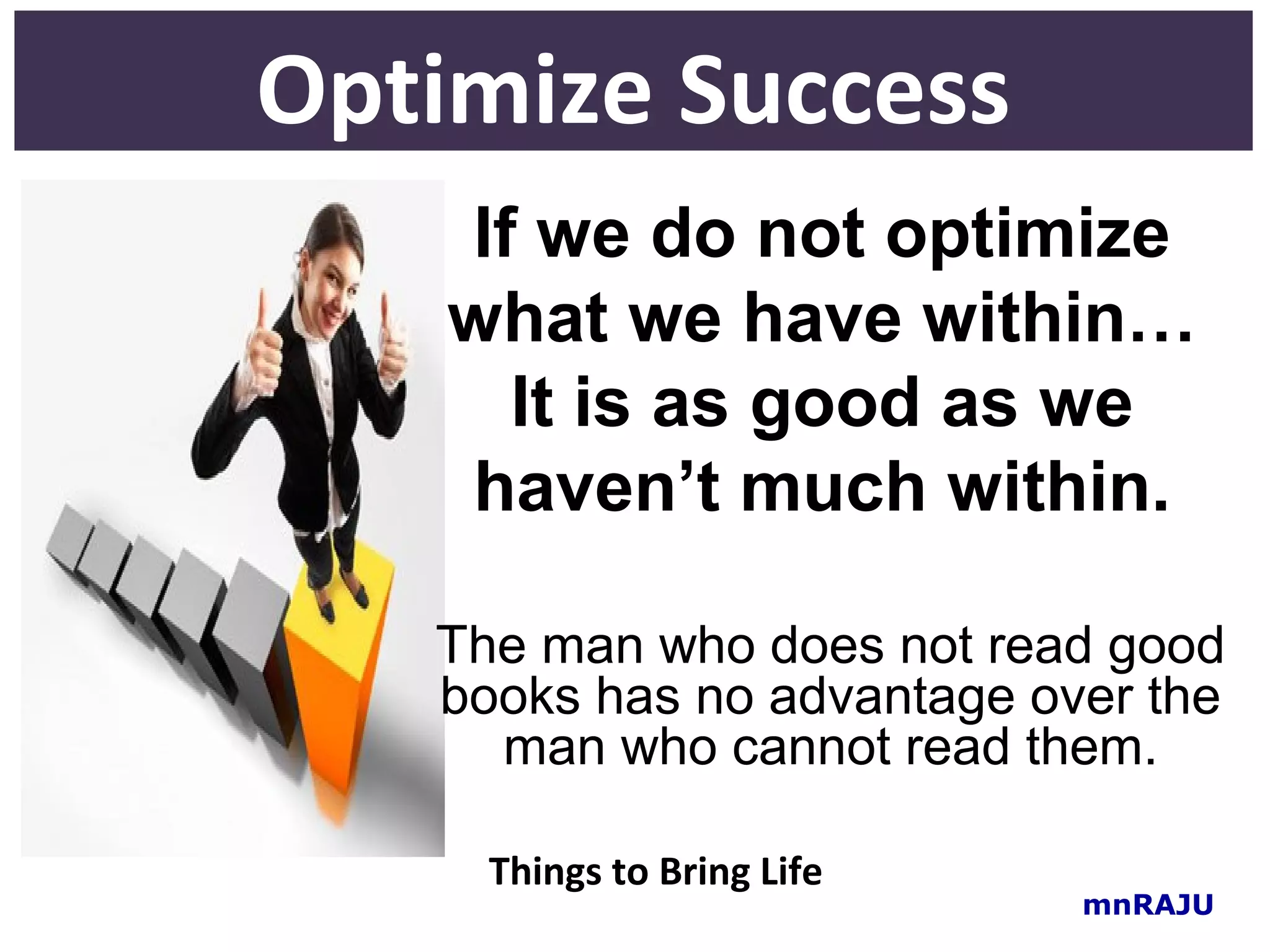 Optimize Success
    If we do not optimize
    what we have within…
      It is as good as we
    haven’t much within.

   The man who does not read good
   books has no advantage over the
     man who cannot read them.

     Things to Bring Life
                            mnRAJU
 