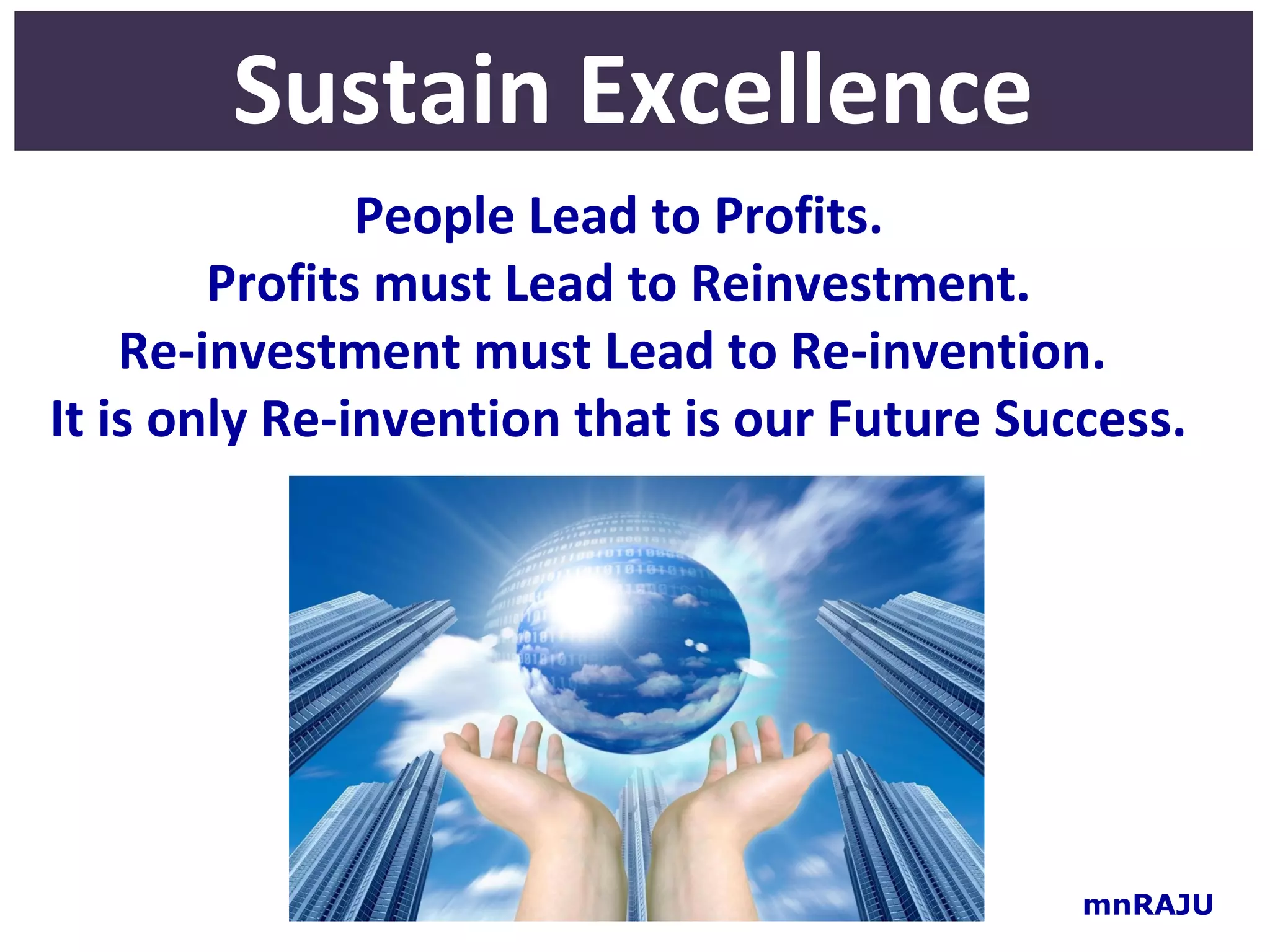 Sustain Excellence
               People Lead to Profits.
        Profits must Lead to Reinvestment.
    Re-investment must Lead to Re-invention.
It is only Re-invention that is our Future Success.




                                              mnRAJU
 