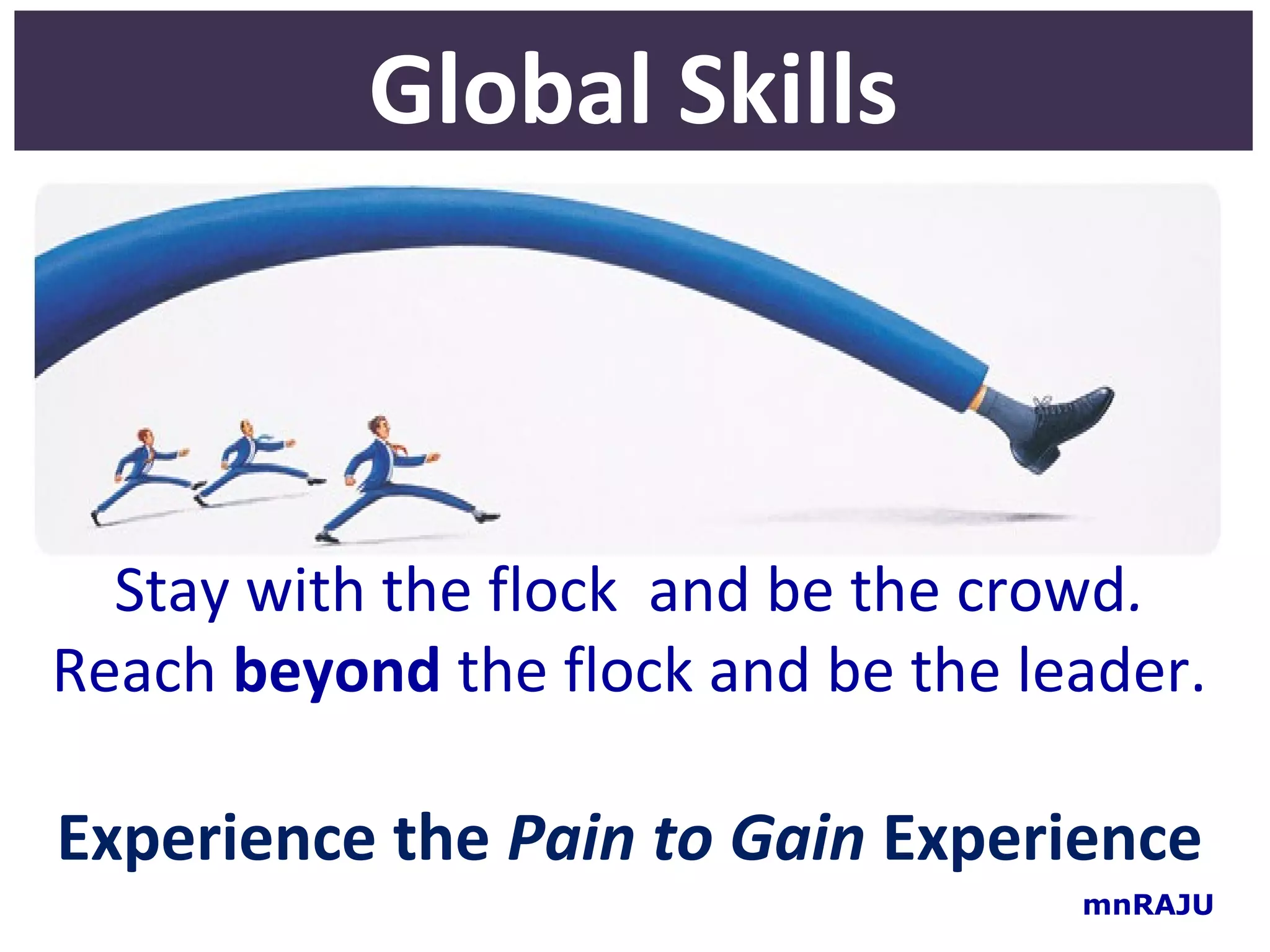 Global Skills



  Stay with the flock and be the crowd.
Reach beyond the flock and be the leader.

Experience the Pain to Gain Experience
                                    mnRAJU
 