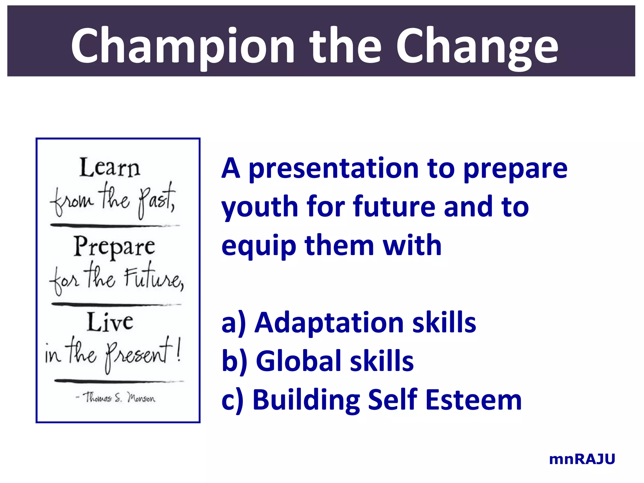 Champion the Change

     A presentation to prepare
     youth for future and to
     equip them with

     a) Adaptation skills
     b) Global skills
     c) Building Self Esteem
                               mnRAJU
 