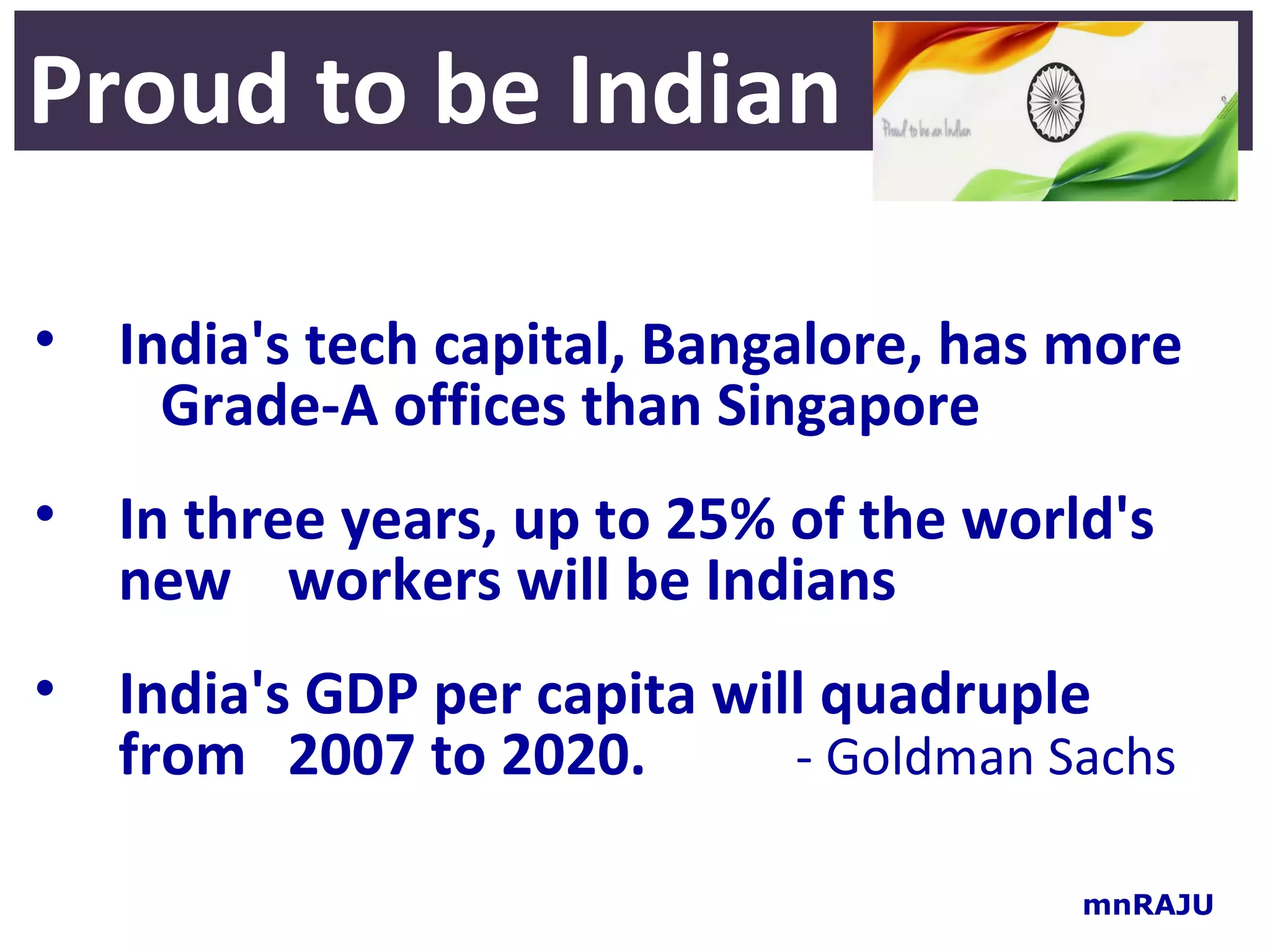 Proud to be Indian

• India's tech capital, Bangalore, has more
    Grade-A offices than Singapore
• In three years, up to 25% of the world's
  new workers will be Indians
• India's GDP per capita will quadruple
  from 2007 to 2020.        - Goldman Sachs

                                       mnRAJU
 