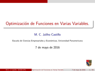Optimizaci´on de Funciones en Varias Variables.
M. C. Juliho Castillo
Escuela de Ciencias Empresariales y Econ´omicas, Universidad Panamericana
7 de mayo de 2016
M.C. J. Castillo (ECEE-UP) Optimizaci´on de Funciones en Varias Variables. 7 de mayo de 2016 1 / 55
 