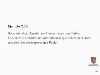 Ejemplo 2.10.
Hace seis años, Agustín era 4 veces mayor que Pablo.
Encuentre sus edades actuales sabiendo que dentro de 4 años
sólo será dos veces mayor que Pablo.
46
 