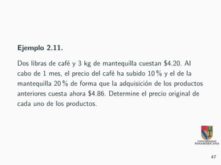 Ejemplo 2.11.
Dos libras de café y 3 kg de mantequilla cuestan $4.20. Al
cabo de 1 mes, el precio del café ha subido 10 % y el de la
mantequilla 20 % de forma que la adquisición de los productos
anteriores cuesta ahora $4.86. Determine el precio original de
cada uno de los productos.
47
 