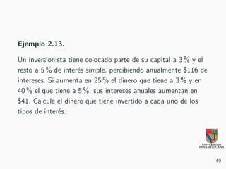 Ejemplo 2.13.
Un inversionista tiene colocado parte de su capital a 3 % y el
resto a 5 % de interés simple, percibiendo anualmente $116 de
intereses. Si aumenta en 25 % el dinero que tiene a 3 % y en
40 % el que tiene a 5 %, sus intereses anuales aumentan en
$41. Calcule el dinero que tiene invertido a cada uno de los
tipos de interés.
49
 