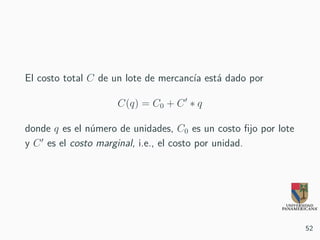 El costo total C de un lote de mercancía está dado por
C(q) = C0 + C ∗ q
donde q es el número de unidades, C0 es un costo fijo por lote
y C es el costo marginal, i.e., el costo por unidad.
52
 