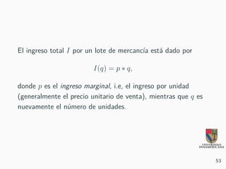 El ingreso total I por un lote de mercancía está dado por
I(q) = p ∗ q,
donde p es el ingreso marginal, i.e, el ingreso por unidad
(generalmente el precio unitario de venta), mientras que q es
nuevamente el número de unidades.
53
 