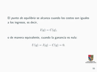 El punto de equilibrio se alcanza cuando los costos son iguales
a los ingresos, es decir,
I(q) = C(q),
o de manera equivalente, cuando la ganancia es nula:
U(q) = I(q) − C(q) = 0.
55
 