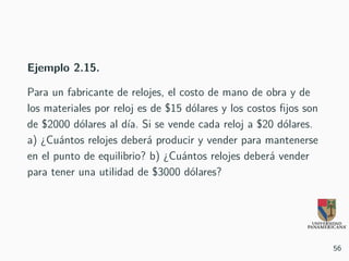 Ejemplo 2.15.
Para un fabricante de relojes, el costo de mano de obra y de
los materiales por reloj es de $15 dólares y los costos fijos son
de $2000 dólares al día. Si se vende cada reloj a $20 dólares.
a) ¿Cuántos relojes deberá producir y vender para mantenerse
en el punto de equilibrio? b) ¿Cuántos relojes deberá vender
para tener una utilidad de $3000 dólares?
56
 