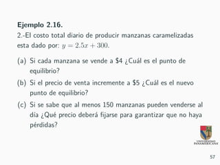 Ejemplo 2.16.
2.-El costo total diario de producir manzanas caramelizadas
esta dado por: y = 2.5x + 300.
(a) Si cada manzana se vende a $4 ¿Cuál es el punto de
equilibrio?
(b) Si el precio de venta incremente a $5 ¿Cuál es el nuevo
punto de equilibrio?
(c) Si se sabe que al menos 150 manzanas pueden venderse al
día ¿Qué precio deberá fijarse para garantizar que no haya
pérdidas?
57
 