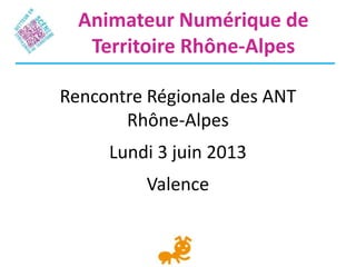 Rencontre Régionale des ANT
Rhône-Alpes
Lundi 3 juin 2013
Valence
Animateur Numérique de
Territoire Rhône-Alpes
 