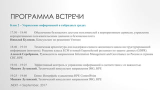 Блок 2 – Управление информацией в гибридных средах
17:50 – 18:40 Обеспечение безопасного доступа пользователей к корпоративным сервисам, управление
корпоративными пользовательскими данными и безопасная почта
Николай Куликов, Консультант по решениям Vmware
18:40 – 19:10 Техническая архитектура для поддержки единого жизненного цикла неструктурированной
информации (контента). Решение класса ECM и новый Европейский регламент по защите данных (GDPR)
Алексей Серебряков, Руководитель направления Information Management and Governance по России и странам
СНГ, HPE
19:10 – 19:25 Эффективный контроль и управление информацией в соответствии с ее важностью
Максим Луганский, Технический консультант направления IMG, HPE
19:25 – 19:40 Demo: Интерфейс и аналитика HPE ControlPoint
Максим Луганский, Технический консультант направления IMG, HPE
ПРОГРАММА ВСТРЕЧИ
.NEXT -> September, 2017
 