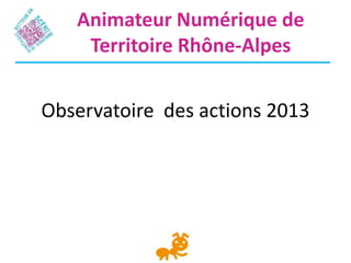 Observatoire des actions 2013
Animateur Numérique de
Territoire Rhône-Alpes
 