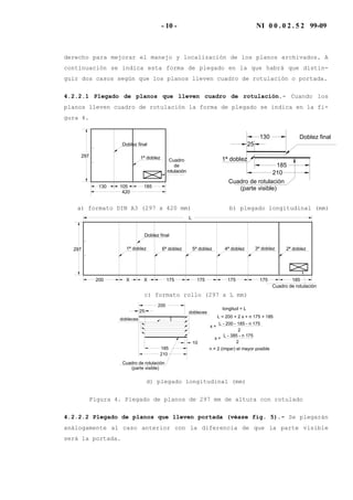 - 10 - NI 0 0 . 0 2 . 5 2 99-09
derecho para mejorar el manejo y localización de los planos archivados. A
continuación se indica esta forma de plegado en la que habrá que distin-
guir dos casos según que los planos lleven cuadro de rotulación o portada.
4.2.2.1 Plegado de planos que lleven cuadro de rotulación.- Cuando los
planos lleven cuadro de rotulación la forma de plegado se indica en la fi-
gura 4.
Doblez final
1ª doblez297
420
130 185105
Cuadro
de
rotulación
Doblez final
1ª doblez
25
130
185
210
(parte visible)
Cuadro de rotulación
a) formato DIN A3 (297 x 420 mm) b) plegado longitudinal (mm)
Doblez final
297
200 185X
1ª doblez
Cuadro de rotulación
X 175 175 175 175
3ª doblez 2ª doblez4ª doblez5ª doblez6ª doblez
L
c) formato rollo (297 x L mm)
25
185
200
dobleces
dobleces
longitud = L
L = 200 + 2 x + n 175 + 185
L - 200 - 185 - n 175
2
x =
n = 2 (impar) el mayor posible
Cuadro de rotulación
L - 385 - n 175
2
x =
10
x
x
210
(parte visible)
d) plegado longitudinal (mm)
Figura 4. Plegado de planos de 297 mm de altura con rotulado
4.2.2.2 Plegado de planos que lleven portada (véase fig. 5).- Se plegarán
análogamente al caso anterior con la diferencia de que la parte visible
será la portada.
 