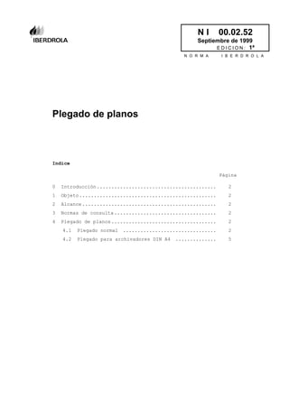 N I 00.02.52
Septiembre de 1999
E D I C I O N : 1ª
N O R M A I B E R D R O L A
Plegado de planos
Indice
Página
0 Introducción......................................... 2
1 Objeto............................................... 2
2 Alcance.............................................. 2
3 Normas de consulta................................... 2
4 Plegado de planos.................................... 2
4.1 Plegado normal ................................ 2
4.2 Plegado para archivadores DIN A4 .............. 5
 