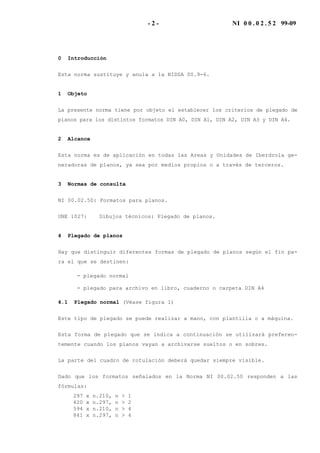 - 2 - NI 0 0 . 0 2 . 5 2 99-09
0 Introducción
Esta norma sustituye y anula a la NIDSA 00.9-6.
1 Objeto
La presente norma tiene por objeto el establecer los criterios de plegado de
planos para los distintos formatos DIN A0, DIN A1, DIN A2, DIN A3 y DIN A4.
2 Alcance
Esta norma es de aplicación en todas las Areas y Unidades de Iberdrola ge-
neradoras de planos, ya sea por medios propios o a través de terceros.
3 Normas de consulta
NI 00.02.50: Formatos para planos.
UNE 1027: Dibujos técnicos: Plegado de planos.
4 Plegado de planos
Hay que distinguir diferentes formas de plegado de planos según el fin pa-
ra el que se destinen:
- plegado normal
- plegado para archivo en libro, cuaderno o carpeta DIN A4
4.1 Plegado normal (Véase figura 1)
Este tipo de plegado se puede realizar a mano, con plantilla o a máquina.
Esta forma de plegado que se indica a continuación se utilizará preferen-
temente cuando los planos vayan a archivarse sueltos o en sobres.
La parte del cuadro de rotulación deberá quedar siempre visible.
Dado que los formatos señalados en la Norma NI 00.02.50 responden a las
fórmulas:
297 x n.210, n > 1
420 x n.297, n > 2
594 x n.210, n > 4
841 x n.297, n > 4
 