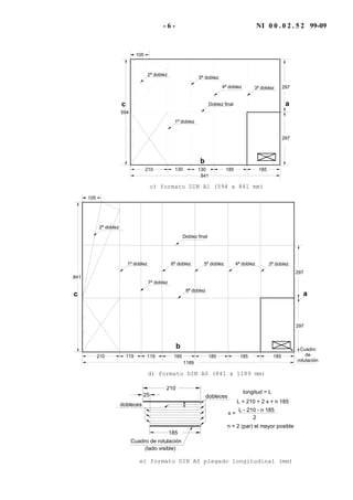 - 6 - NI 0 0 . 0 2 . 5 2 99-09
594
Doblez final
5ª doblez
1ª doblez
297
297
4ª doblez
210 130 185
3ª doblez
2ª doblez
105
841
130 185
a
b
c
c) formato DIN A1 (594 x 841 mm)
841
Doblez final
5ª doblez1ª doblez
297
297
4ª doblez
210 185119 185 185 185
3ª doblez
2ª doblez
105
119
1189
6ª doblez
7ª doblez
8ª doblez
Cuadro
de
rotulación
ac
b
d) formato DIN A0 (841 x 1189 mm)
dobleces
185
25
210
dobleces
Cuadro de rotulación
longitud = L
L = 210 + 2 x + n 185
L - 210 - n 185
2
x =
n = 2 (par) el mayor posible
(lado visible)
x
x
e) formato DIN A0 plegado longitudinal (mm)
 