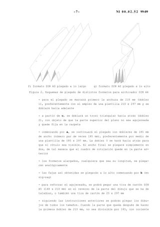 - 7 - NI 0 0 . 0 2 . 5 2 99-09
f) formato DIN A0 plegado a lo largo g) formato DIN A0 plegado a lo alto
Figura 2. Esquemas de plegado de distintos formatos para archivador DIN A4
- para el plegado se marcará primero la anchura de 210 mm (doblez
1), preferentemente con el empleo de una plantilla 210 x 297 mm y se
doblará hacia adelante
- a partir de c, se doblará un trozo triangular hacia atrás (doblez
2), con objeto de que la parte superior del plano no sea agujereada
y quede fija en la carpeta
- comenzando por a, se continuará el plegado con dobleces de 185 mm
de ancho (número par de veces 185 mm), preferentemente por medio de
una plantilla de 185 x 297 mm. La doblez 3 se hará hacia atrás para
que el rótulo sea visible. El ancho final se plegará simplemente en
dos, de tal manera que el cuadro de rotulación quede en la parte an-
terior
- los formatos alargados, cualquiera que sea su longitud, se plega-
rán analógicamente
- las fajas así obtenidas se plegarán a lo alto comenzando por b (en
zig-zag)
- para reforzar el agujereado, se podrá pegar una tira de cartón DIN
A5 (148 x 210 mm) en el reverso de la parte del dibujo que se ha de
taladrar, o también una tira de cartón de 25 x 297 mm
- siguiendo las instrucciones anteriores se podrán plegar los dibu-
jos de todos los tamaños. Cuando la parte que queda después de hacer
la primera boblez de 210 mm, no sea divisible por 185, con cociente
 
