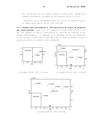 - 8 - NI 0 0 . 0 2 . 5 2 99-09
par, se dividirá en dos partes iguales la faja final. (Véase x en
plegado longitudinal y plegado de los formatos DIN A0 y DIN A1)
- en general no es recomendable archivar o coser en carpetas dibujos
de tamaño mayor que el DIN A1 (594 x 841 mm)
4.2.1 Plegado para archivadores A. Caso particular de planos de proyectos
que lleven portada (véase fig. 3).- Excepto el formato DIN A3 (297 x 420
mm) cuyo plegado se indica a continuación el resto de los formatos se do-
blarán analógicamente a lo señalado en el apartado 4.2 con la diferencia
de que la parte visible será la portada y por lo tanto la doblez 1 se ple-
gará hacia atrás y la doblez 3 hacia adelante.
Doblez final
1ª doblez297
420
210 105105
PORTADA
a
420
Doblez final
1ª doblez
297
3ª doblez
2ª doblez
105
594
210 192 192
PORTADA
a
b
c
a) formato DIN A3 (297 x 420 mm) b) formato DIN A2 (420 x 594 mm)
594
Doblez final
5ª doblez
1ª doblez
297
297
4ª doblez
210 130 185
3ª doblez
2ª doblez
105
841
130 185
PORTADA
a
b
c
c) formato DIN A1 (594 x 841 mm)
 