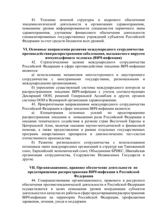 41. Усиление штатной структуры и кадрового обеспечения
эпидемиологической деятельности в организациях здравоохранения,
повышение уровня информированности специалистов первичного звена
здравоохранения, улучшение финансового обеспечения деятельности
специализированных государственных учреждений субъектов Российской
Федерации за счет средств бюджетов всех уровней.
VI. Основные направления развития международного сотрудничества
противодействияраспространениюзаболевания, вызываемого вирусом
иммунодефицита человека (ВИЧ-инфекции)
42. Стратегическими целями международного сотрудничества
Российской Федерации в сфере противодействия эпидемии ВИЧ-инфекции
являются:
а) использование механизмов многостороннего и двустороннего
сотрудничества с иностранными государствами, региональными и
международными организациями;
б) укрепление существующей системы международного контроля за
распространением эпидемии ВИЧ-инфекции с учетом соответствующих
Деклараций ООН, решений Генеральной Ассамблеи и других органов
системы ООН и Всемирной организации здравоохранения.
43. Приоритетными направлениями международного сотрудничества
Российской Федерации в сфере эпидемии ВИЧ-инфекции являются:
а) Концентрация основных усилий по предотвращению
распространения эпидемии и повышению роли Российской Федерации в
оказании технического содействия в регионе стран Восточной Европы и
Центральной Азии, включая оказание научно-методической и финансовой
помощи, а также предоставление в рамках отдельных государственных
программ лекарственных препаратов и диагностических тест-систем
отечественного производства;
б) Развитие регионального сотрудничества с использованием
потенциала таких международных организаций и структур как Таможенный
союз, Евразийский экономический союз, Объединение БРИКС, Шанхайская
организация сотрудничества, Содружество Независимых Государств и
другие.
VII. Организационное, правовое обеспечение деятельности по
предотвращению распространения ВИЧ-инфекции в Российской
Федерации
44. Совершенствование организационного, правового и ресурсного
обеспечения противоэпидемической деятельности в Российской Федерации
осуществляется в целях повышения уровня координации субъектов
деятельностии качества их работы в сфере предотвращения распространения
ВИЧ-инфекции на территории Российской Федерации, профилактики
заражения, лечения, ухода и поддержки.
 