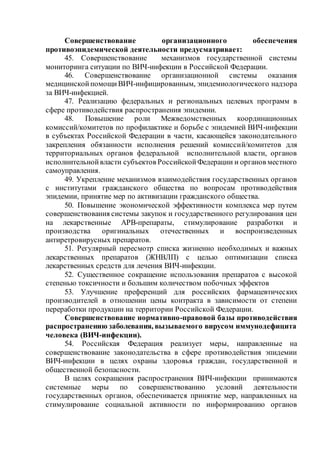Совершенствование организационного обеспечения
противоэпидемической деятельности предусматривает:
45. Совершенствование механизмов государственной системы
мониторинга ситуации по ВИЧ-инфекции в Российской Федерации.
46. Совершенствование организационной системы оказания
медицинскойпомощиВИЧ-инфицированным, эпидемиологического надзора
за ВИЧ-инфекцией.
47. Реализацию федеральных и региональных целевых программ в
сфере противодействия распространения эпидемии.
48. Повышение роли Межведомственных координационных
комиссий/комитетов по профилактике и борьбе с эпидемией ВИЧ-инфекции
в субъектах Российской Федерации в части, касающейся законодательного
закрепления обязанности исполнения решений комиссий/комитетов для
территориальных органов федеральной исполнительной власти, органов
исполнительнойвласти субъектов РоссийскойФедерации и органов местного
самоуправления.
49. Укрепление механизмов взаимодействия государственных органов
с институтами гражданского общества по вопросам противодействия
эпидемии, принятие мер по активизации гражданского общества.
50. Повышение экономической эффективности комплекса мер путем
совершенствования системы закупок и государственного регулирования цен
на лекарственные АРВ-препараты, стимулирование разработки и
производства оригинальных отечественных и воспроизведенных
антиретровирусных препаратов.
51. Регулярный пересмотр списка жизненно необходимых и важных
лекарственных препаратов (ЖНВЛП) с целью оптимизации списка
лекарственных средств для лечения ВИЧ-инфекции.
52. Существенное сокращение использования препаратов с высокой
степенью токсичности и большим количеством побочных эффектов
53. Улучшение преференций для российских фармацевтических
производителей в отношении цены контракта в зависимости от степени
переработки продукции на территории Российской Федерации.
Совершенствование нормативно-правовой базы противодействия
распространению заболевания, вызываемого вирусом иммунодефицита
человека (ВИЧ-инфекции).
54. Российская Федерация реализует меры, направленные на
совершенствование законодательства в сфере противодействия эпидемии
ВИЧ-инфекции в целях охраны здоровья граждан, государственной и
общественной безопасности.
В целях сокращения распространения ВИЧ-инфекции принимаются
системные меры по совершенствованию условий деятельности
государственных органов, обеспечивается принятие мер, направленных на
стимулирование социальной активности по информированию органов
 