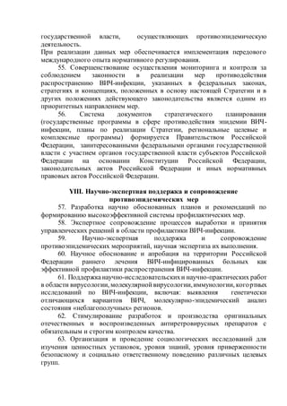 государственной власти, осуществляющих противоэпидемическую
деятельность.
При реализации данных мер обеспечивается имплементация передового
международного опыта нормативного регулирования.
55. Совершенствование осуществления мониторинга и контроля за
соблюдением законности в реализации мер противодействия
распространению ВИЧ-инфекции, указанных в федеральных законах,
стратегиях и концепциях, положенных в основу настоящей Стратегии и в
других положениях действующего законодательства является одним из
приоритетных направлением мер.
56. Система документов стратегического планирования
(государственные программы в сфере противодействия эпидемии ВИЧ-
инфекции, планы по реализации Стратегии, региональные целевые и
комплексные программы) формируется Правительством Российской
Федерации, заинтересованными федеральными органами государственной
власти с участием органов государственной власти субъектов Российской
Федерации на основании Конституции Российской Федерации,
законодательных актов Российской Федерации и иных нормативных
правовых актов Российской Федерации.
YIII. Научно-экспертная поддержка и сопровождение
противоэпидемических мер
57. Разработка научно обоснованных планов и рекомендаций по
формированию высокоэффективной системы профилактических мер.
58. Экспертное сопровождение процессов выработки и принятия
управленческих решений в области профилактики ВИЧ-инфекции.
59. Научно-экспертная поддержка и сопровождение
противоэпидемических мероприятий, научная экспертиза их выполнения.
60. Научное обоснование и апробация на территории Российской
Федерации раннего лечения ВИЧ-инфицированных больных как
эффективной профилактики распространения ВИЧ-инфекции.
61. Поддержканаучно-исследовательскихи научно-практических работ
в области вирусологии, молекулярнойвирусологии,иммунологии, когортных
исследований по ВИЧ-инфекции, включая: выявления генетически
отличающихся вариантов ВИЧ, молекулярно-эпидемический анализ
состояния «неблагополучных» регионов.
62. Стимулирование разработок и производства оригинальных
отечественных и воспроизведенных антиретровирусных препаратов с
обязательным и строгим контролем качества.
63. Организация и проведение социологических исследований для
изучения ценностных установок, уровня знаний, уровня приверженности
безопасному и социально ответственному поведению различных целевых
групп.
 