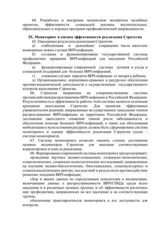 64. Разработка и внедрение механизмов экспертизы медийных
проектов, эффективности социальной рекламы воспитательных,
образовательных и игровых программ профилактической направленности.
IX. Мониторинг и оценка эффективности реализации Стратегии
65. Ожидаемые результаты реализации Стратегии:
а) стабилизация и дальнейшее сокращение числа ежегодно
выявляемых новых случаев ВИЧ-инфекции.
б) создание и функционирование государственной системы
профилактики заражения ВИЧ-инфекцией для населения Российской
Федерации.
в) функционирование современной системы лечения и ухода и
социальной поддержки для больных ВИЧ-инфекцией.
г) снижение случаев передачи ВИЧ-инфекции от матери к ребенку.
д) Организационное, нормативно-правовое и ресурсное обеспечение
противоэпидемической деятельности с осуществлением государственного
контроля выполнения Стратегии.
66. Стратегия направлена на совершенствование системы
противодействия распространениюВИЧ-инфекции в Российской Федерации.
Результативность и эффективность работы этой системы является основным
критерием выполнения Стратегии. Для принятия эффективных
управленческих решений, направленных на существенное замедление темпов
распространения ВИЧ-инфекции на территории Российской Федерации,
достижение ежегодного снижения темпов роста заболеваемости и
обеспечения помощи больным ВИЧ-инфекцией, а также для обоснования
мобилизациии использования ресурсов должна быть сформирована система
мониторинга и оценки эффективности реализации Стратегии (далее –
система мониторинга).
67. Система мониторинга позволит оценить степень достижения
целевых индикаторов Стратегии для внесения соответствующих
корректировок в план ее реализации.
68. Формированиесовременнойсистемы мониторинга предусматривает:
проведение научных медико-социальных, социально-экономических,
социологических, социально-психологических исследований, направленных
на изучение медико-биологических, биосоциальных, социокультурных и
социопсихологическихпричин, последствий и результатов противодействия
развитию эпидемии ВИЧ-инфекции;
сбор и анализ данных по определенным показателям и индикаторам,
включающим данные о распространенности ВИЧ/СПИДа среди всего
населения и в различных целевых группах, и об эффективности различных
мер профилактики, направленных на все население и на соответствующие
группы;
обеспечение транспарентности мониторинга и его доступности для
контроля;
 