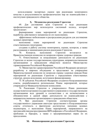 использование экспертных оценок при реализации мониторинга
качества и результативности профилактических мер во взаимодействии с
институтами гражданского общества.
X. Механизмы реализации Стратегии
69. Для достижения цели Стратегии в ходе реализации
профилактических мер используется системный подход, который
предполагает:
формирование плана мероприятий по реализации Стратегии,
выработку действенного механизма по его выполнению;
эффективные мобилизацию и распределение ресурсов для достижения
целевых ориентиров;
выполнение плана мероприятий по реализации Стратегии
ответственными структурами;
создание и работу системы мониторинга, оценки, контроля, а также
распознавания и минимизации рисков реализации Стратегии.
70. Контроль выполнения Стратегии возлагается на
Правительственную комиссию по вопросам охраны здоровья граждан.
71. Ответственным за координацию деятельности по реализации
Стратегии со всеми государственными структурами, неправительственными
организациями и гражданским обществом является Министерство
здравоохранения Российской Федерации.
72. Министерство здравоохранения Российской Федерации организует
разработку и широкое обсуждение и представляет на утверждение
Правительственной комиссии по вопросам охраны здоровья граждан План
мероприятий по реализации Стратегии с определением ответственных
структур, сроков исполнения, источников финансирования.
73. В субъектах Российской Федерации создаются Координационные
советы, разрабатываются региональные Планы мероприятий, которые
утверждаются Межведомственными комиссиями.
74. Реализация Стратегии и утвержденного Плана реализации
осуществляется органамигосударственногоуправления и государственными
организациями всех уровней в соответствии с их полномочиями и
обязанностями в данной сфере деятельности во взаимодействии с
неправительственными организациями и гражданским обществом.
75. При реализации Стратегии соответствующие органы
государственного управления ежегодно представляют в Координационные
советы отчетность о фактически достигнутых значениях целевых
индикаторов, о выполнении Плана мероприятий, направленного на
противодействиераспространениюВИЧ-инфекции в Российской Федерации,
проблемах и барьерах, а также о предпринимаемых мерах по их
преодолению.
XI. Финансирование реализации Стратегии
 
