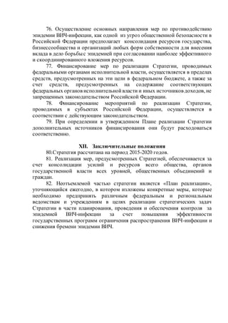 76. Осуществление основных направления мер по противодействию
эпидемии ВИЧ-инфекции, как одной из угроз общественной безопасности в
Российской Федерации предполагает консолидация ресурсов государства,
бизнессообщества и организаций любых форм собственности для внесения
вклада в дело борьбыс эпидемией при согласовании наиболее эффективного
и скоординированного вложения ресурсов.
77. Финансирование мер по реализации Стратегии, проводимых
федеральными органами исполнительной власти, осуществляется в пределах
средств, предусмотренных на эти цели в федеральном бюджете, а также за
счет средств, предусмотренных на содержание соответствующих
федеральных органов исполнительнойвласти и иных источников доходов, не
запрещенных законодательством Российской Федерации.
78. Финансирование мероприятий по реализации Стратегии,
проводимых в субъектах Российской Федерации, осуществляется в
соответствии с действующим законодательством.
79. При определении в утвержденном Плане реализации Стратегии
дополнительных источников финансирования они будут расходоваться
соответственно.
XII. Заключительные положения
80.Стратегия рассчитана на период 2015-2020 годов.
81. Реализация мер, предусмотренных Стратегией, обеспечивается за
счет консолидации усилий и ресурсов всего общества, органов
государственной власти всех уровней, общественных объединений и
граждан.
82. Неотъемлемой частью стратегии является «План реализации»,
уточняющийся ежегодно, в котором изложены конкретные меры, которые
необходимо предпринять различным федеральным и региональным
ведомствам и учреждениям в целях реализации стратегических задач
Стратегии в части планирования, проведения и обеспечения контроля за
эпидемией ВИЧ-инфекции за счет повышения эффективности
государственных программ ограничения распространения ВИЧ-инфекции и
снижения бремени эпидемии ВИЧ.
 