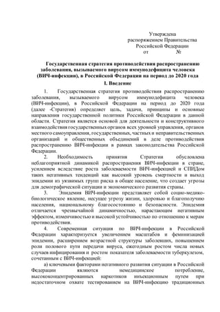 Утверждена
распоряжением Правительства
Российской Федерации
от №
Государственная стратегия противодействия распространению
заболевания, вызываемого вирусом иммунодефицита человека
(ВИЧ-инфекции), в Российской Федерации на период до 2020 года
I. Введение
1. Государственная стратегия противодействия распространению
заболевания, вызываемого вирусом иммунодефицита человека
(ВИЧ-инфекции), в Российской Федерации на период до 2020 года
(далее -Стратегия) определяет цель, задачи, принципы и основные
направления государственной политики Российской Федерации в данной
области. Стратегия является основой для деятельности и конструктивного
взаимодействия государственныхорганов всех уровней управления, органов
местного самоуправления, государственных, частныхи неправительственных
организаций и общественных объединений в деле противодействия
распространению ВИЧ-инфекции в рамках законодательства Российской
Федерации.
2. Необходимость принятия Стратегии обусловлена
неблагоприятной динамикой распространения ВИЧ-инфекции в стране,
усилением вследствие роста заболеваемости ВИЧ-инфекцией и СПИДом
таких негативных тенденций как высокий уровень смертности и выход
эпидемии из уязвимых групп риска в общее население, что создает угрозы
для демографической ситуации и экономического развития страны.
3. Эпидемия ВИЧ-инфекции представляет собой социо-медико-
биологическое явление, несущее угрозу жизни, здоровью и благополучию
населения, национальному благосостоянию и безопасности. Эпидемия
отличается чрезвычайной динамичностью, нарастающим негативным
эффектом, изменчивостьюи высокойустойчивостью по отношению к мерам
противодействия.
4. Современная ситуация по ВИЧ-инфекции в Российской
Федерации характеризуется увеличением масштабов и феминизацией
эпидемии, расширением возрастной структуры заболевших, повышением
роли полового пути передачи вируса, ежегодным ростом числа новых
случаев инфицирования и ростом показателя заболеваемости туберкулезом,
сочетанным с ВИЧ-инфекцией:
а) ключевыми факторами негативного развития ситуации в Российской
Федерации являются немедицинское потребление,
высококонцентрированных наркотиков инъекционным путем при
недостаточном охвате тестированием на ВИЧ-инфекцию традиционных
 