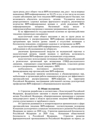 групп риска, рост общего числа ВИЧ-позитивных лиц, рост числа впервые
выявленных ВИЧ-инфицированных на 10-12% в год, в том числе на поздних
стадиях заболевания, при этом эпидемия ВИЧ-инфекции растет быстрее, чем
возможность обеспечить доступность лечения. Ухудшается качество
репродуктивного здоровья женщин фертильного возраста, увеличивается
количество ВИЧ-инфицированных женщин и детей, рожденных ВИЧ-
инфицированными матерями. Негативный вклад вносят и
широкомасштабные внутренние и внешние миграционные процессы.
б) на эффективности государственной политики по противодействию
эпидемии отрицательно сказываются:
недостаточный охват общего населения и лиц из групп риска по
инфицированию и распространению ВИЧ-инфекции профилактическими
программами при низком уровне знаний и отсутствии мотивации к
безопасному поведению, сохранению здоровья и тестированию на ВИЧ;
недостаточныйохват ВИЧ-инфицированных, лечением, диспансерным
наблюдением и обследованиями на туберкулез;
увеличение функциональной нагрузки на медицинский персонал и
недостаточный уровень знаний медиков о проблеме, возможность
распространения ВИЧ-инфекции среди медицинских сотрудников;
недостаточное использование потенциала общественных объединений
и религиозных организаций при активизации СПИД-диссидентского
движения, отрицающего существование ВИЧ-инфекции, и высоком уровне
стигмы и дискриминации людей, живущих с ВИЧ;
необходимость постоянного увеличения государственного
финансирования мер противодействия ВИЧ-инфекции.
5. Необходимо принятие комплексных и сбалансированных мер,
мобилизация и организация работы имеющихся ресурсов для эффективного
противодействия распространению ВИЧ-инфекции на территории
Российской Федерации, выстраивания действенной системы долгосрочной
профилактики ВИЧ-инфекции в общенациональном масштабе.
II. Общие положения
6. Стратегия разработана в соответствии с Конституцией Российской
Федерации, федеральными законами и иными нормативными правовыми
актами Российской Федерации, общепризнанными принципами и нормами
международного права в области преодоления эпидемии ВИЧ-инфекции с
учетом отечественного и зарубежного опыта.
В Стратегии развиваются и конкретизируются применительно к сфере
противодействия эпидемии ВИЧ-инфекции соответствующие положения
Концепции долгосрочного социально-экономического развития Российской
Федерации на период до 2020 года, Стратегии национальной безопасности
Российской Федерации до 2020 года, Концепции общественной
безопасности в Российской Федерации, Стратегии развития
фармацевтической промышленности Российской Федерации на период до
 