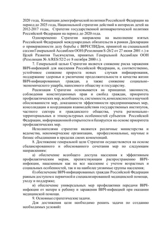 2020 года, Концепции демографическойполитикиРоссийской Федерации на
период до 2025 года, Национальной стратегии действий в интересах детей на
2012-2017 годы, Стратегии государственной антинаркотической политики
Российской Федерации на период до 2020 года.
Одновременно Стратегия направлена на выполнение взятых
Российской Федерацией международных обязательств в рамках Декларации
о приверженности делу борьбы с ВИЧ/СПИДом, принятой на специальной
сессииГенеральной Ассамблеи ООН (Резолюция S-26/2 от 27 июня 2001 г.) и
Целей Развития Тысячелетия, принятых Генеральной Ассамблеи ООН
(Резолюция № A/RES/52/2 от 8 октября 2000 г.).
7. Генеральной целью Стратегии является снижение риска заражения
ВИЧ-инфекцией для населения Российской Федерации, и, соответственно,
устойчивое снижение прироста новых случаев инфицирования,
поддержание здоровья и увеличение продолжительности и качества жизни
ВИЧ-инфицированных граждан, а также снижение социально-
экономического ущерба, наносимого обществу и государству.
Реализация Стратегии основывается на принципах законности,
соблюдения конституционных прав и свобод граждан, приоритета
профилактических мер, всеобщности, системности,комплексностиинаучной
обоснованности мер, доказанности эффективности предпринимаемых мер,
консолидации и координации взаимодействия государственных институтов,
частного сектора и гражданского общества, учета регионально-
территориальных и этнокультурных особенностей субъектов Российской
Федерации, информационнойоткрытостии базируется на основе приоритета
профилактических мер.
Исполнителями стратегии являются различные министерства и
ведомства, некоммерческие организации, профессиональные, научные и
бизнес объединения в пределах своих компетенций.
8. Достижение генеральной цели Стратегии осуществляется на основе
сбалансированного и обоснованного сочетания мер по следующим
направлениям:
а) обеспечение всеобщего доступа населения к эффективным
профилактическим мерам, препятствующим распространению ВИЧ-
инфекции, нацеленным как на все население с учетом возрастных и
социальных особенностей, так и на наиболее уязвимые группы населения;
б) обеспечение ВИЧ-инфицированных граждан Российской Федерации
равным доступом к первичнойи специализированной медицинской помощи,
уходу и поддержке;
в) обеспечение универсальных мер профилактики передачи ВИЧ-
инфекции от матери к ребенку и заражения ВИЧ-инфекцией при оказании
медицинской помощи.
9. Основныестратегическиезадачи.
Для достижения цели необходимо решить задачи по созданию
необходимых условий:
 