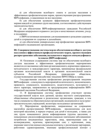 а) для обеспечения всеобщего охвата и доступа населения к
эффективным профилактическим мерам, препятствующим распространению
ВИЧ-инфекции, и нацеленным на все население;
б) для обеспечения целевыми эффективными профилактическими
мерами каждой из уязвимых групп населения, соотносимымис действующим
законодательством;
в) для обеспечения ВИЧ-инфицированным гражданам Российской
Федерации непрерывного иравного доступа к качественным лечению, уходу
и поддержке;
г) ВИЧ-позитивным женщинам для вынашивания и рождения здоровых
детей и сохранения их здоровья в дальнейшем;
д) для обеспечения универсальных мер профилактики заражения ВИЧ-
инфекцией в медицинских организациях.
III. Совершенствование системымерпо обеспечениювсеобщего доступа
населенияк эффективным профилактическим мерам, препятствующим
распространению заболевания, вызываемого вирусом иммунодефицита
человека (ВИЧ-инфекции)
10. Основным содержанием системы мер по обеспечению всеобщего
доступа населения к эффективным профилактическим мероприятиям
являются согласованныедействия организационного, нормативно-правового,
методического и международного характера, принимаемые федеральными
органами исполнительной власти и органами исполнительной власти
субъектов Российской Федерации, гражданским обществом,
осуществляющими противодействие эпидемии ВИЧ/СПИДа в стране.
Государственная система профилактики распространения эпидемии
ВИЧ-инфекции - совокупность мероприятийполитического, экономического,
правового, социального, медицинского, педагогического, культурного и
иного характера, направленных на предупреждение инфицирования ВИЧ-
инфекцией населения Российской Федерации.
11. В формировании системы профилактики участвуют органы
государственной власти всех уровней, органы местного самоуправления,
общественные объединения и религиозные организации, граждане, в том
числе специалисты образовательныхорганизаций, медицинскихи культурно-
просветительских учреждений, волонтеры молодежных организаций.
12. Мероприятия профилактики, направленные на сокращение
масштабов распространения ВИЧ-инфекции, предназначены для всех
категорий населения, в первую очередь для детей и молодежи, а также для
лиц групп повышенного риска инфицирования (группы населения, с
повышенным риском инфицирования социально-значимыми заболеваниями:
потребители инъекционных наркотиков, лица, практикующие секс за
вознаграждение, мужчины, практикующие секс с мужчинами, лица,
имеющие многочисленныесексуальныеконтакты с различными партнерами,
работники здравоохранения, имеющие профессиональный контакт с
 